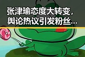 张津瑜态度大转变，舆论热议引发粉丝关注