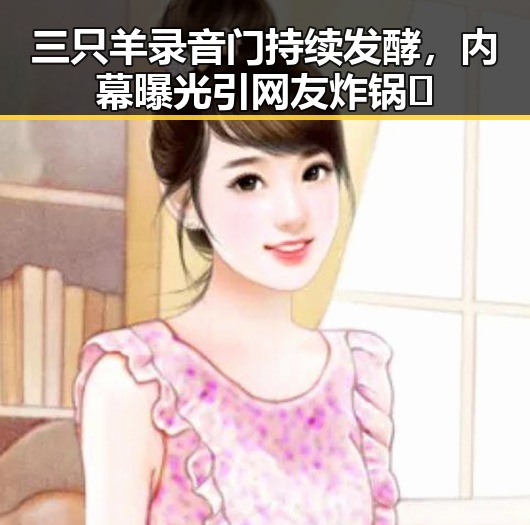 三只羊录音门持续发酵，内幕曝光引网友炸锅🔥
